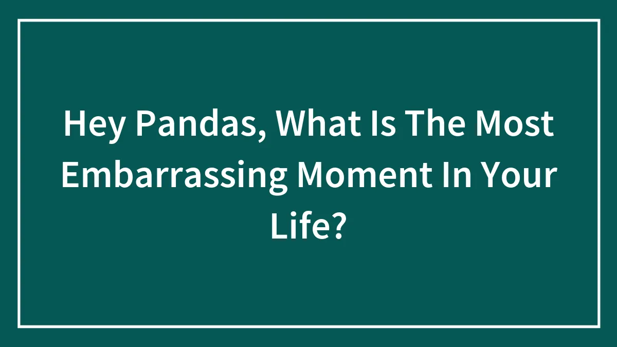 Hey Pandas, What Is The Most Embarrassing Moment In Your Life? (Closed)