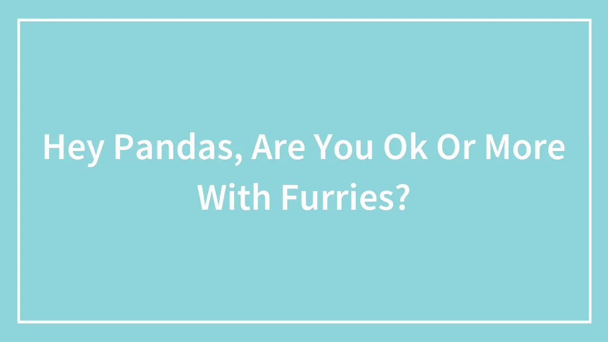 Hey Pandas, Are You Ok Or More With Furries?