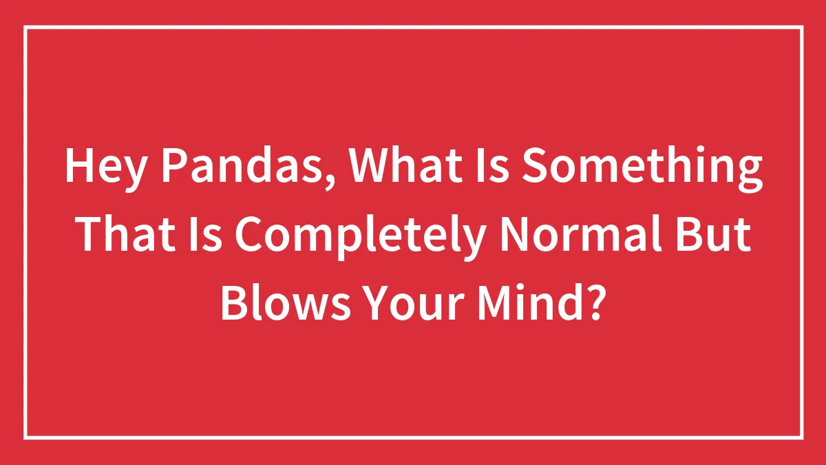 Hey Pandas, What Is Something That Is Completely Normal But Blows Your Mind?