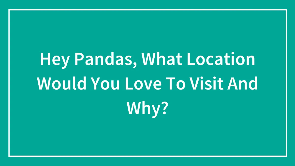 Hey Pandas, What Location Would You Love To Visit And Why?