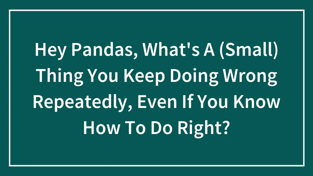 Hey Pandas, What's A (Small) Thing You Keep Doing Wrong Repeatedly, Even If You Know How To Do Right?