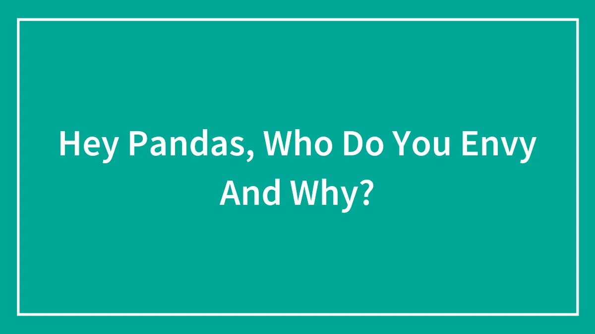 Hey Pandas, Who Do You Envy And Why? (Closed)