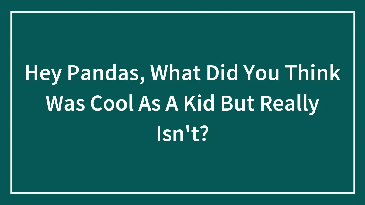 Hey Pandas, What Did You Think Was Cool As A Kid But Really Isn't? (Closed)