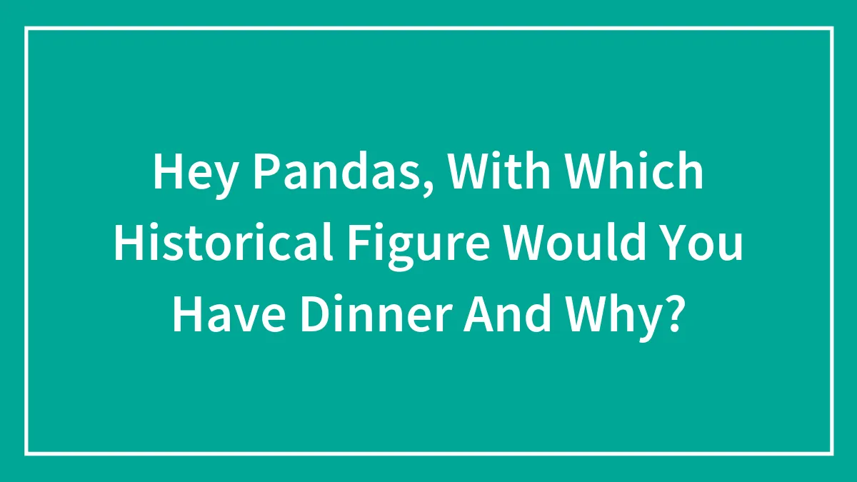Hey Pandas, With Which Historical Figure Would You Have Dinner And Why? (Closed)