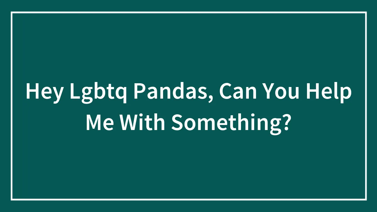 Hey Lgbtq Pandas, Can You Help Me With Something?
