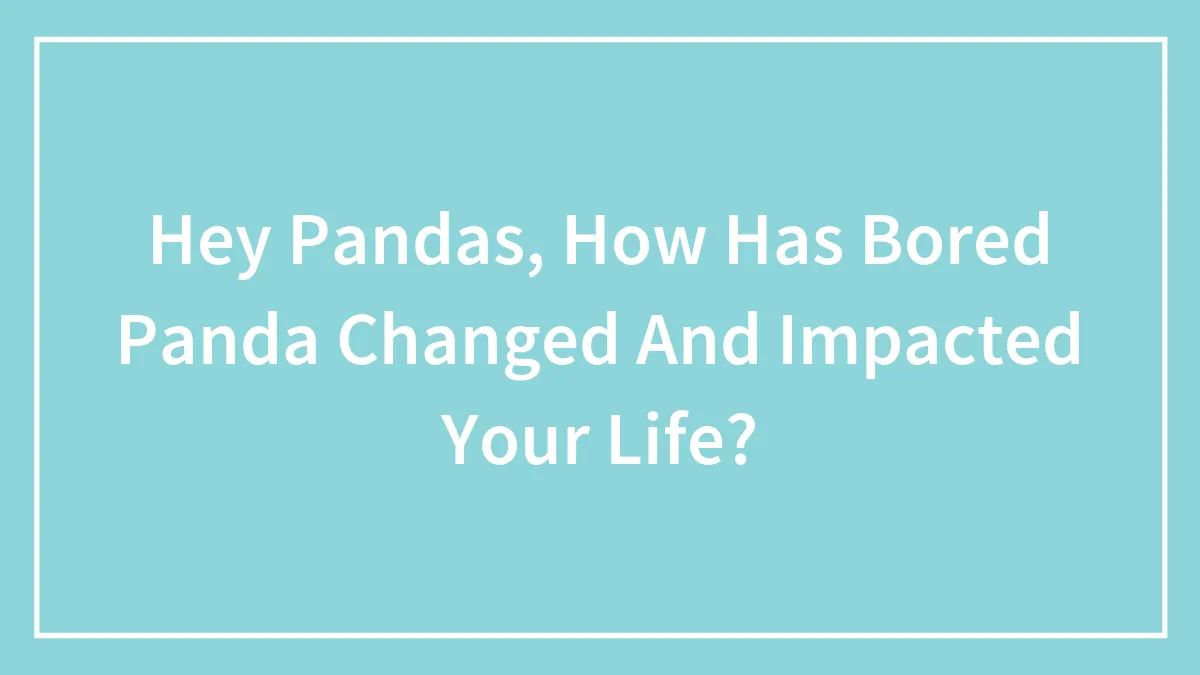Hey Pandas, How Has Bored Panda Changed And Impacted Your Life? (Closed)