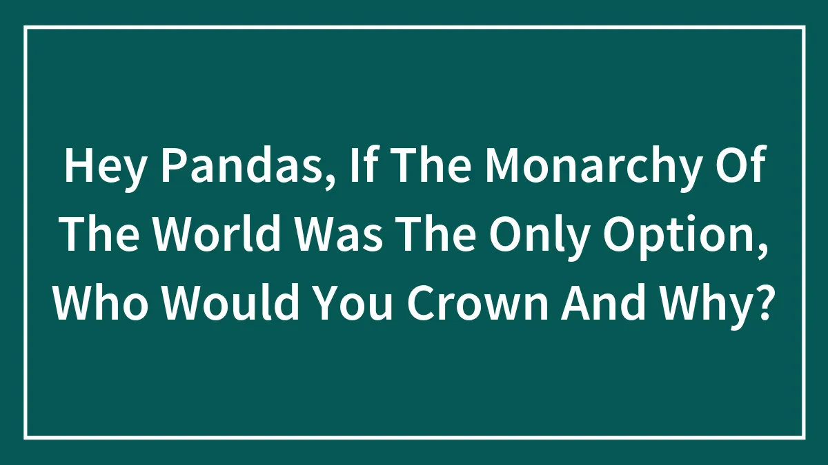 Hey Pandas, If The Monarchy Of The World Was The Only Option, Who Would You Crown And Why? (Closed)