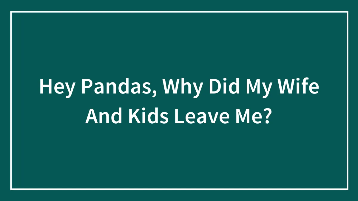 Hey Pandas, Why Did My Wife And Kids Leave Me?