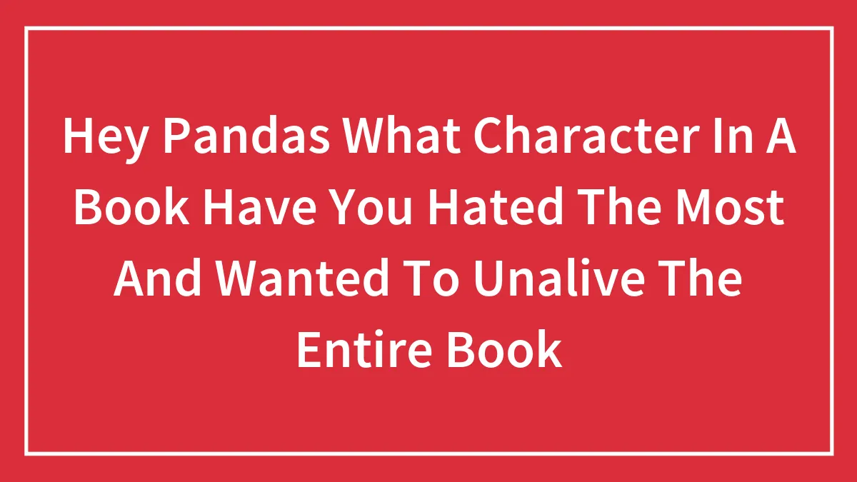 Hey Pandas What Character In A Book Have You Hated The Most And Wanted To Unalive The Entire Book