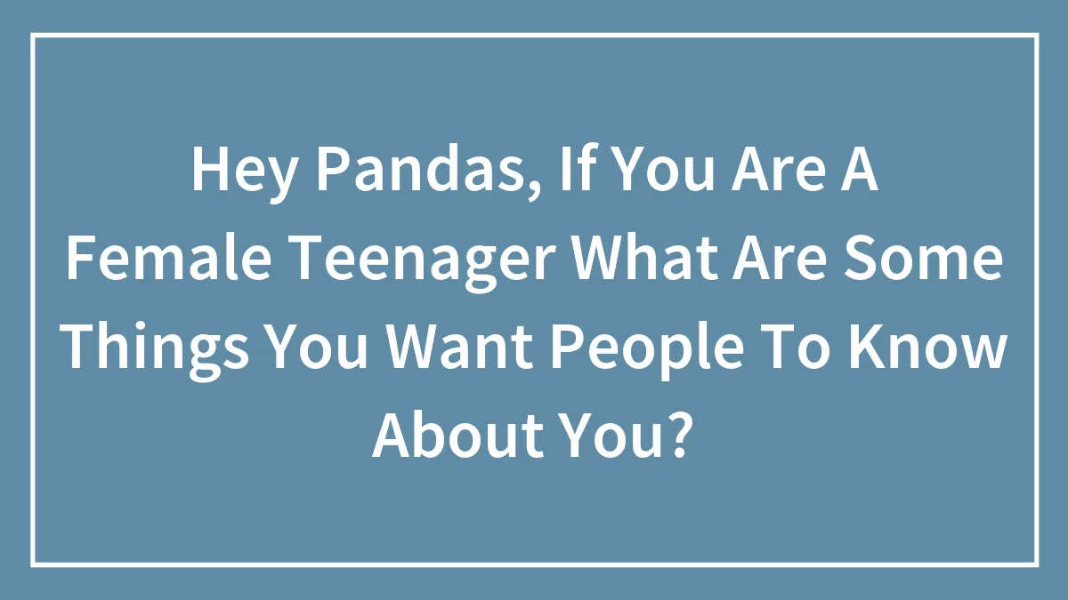 Hey Pandas, If You Are A Female Teenager What Are Some Things You Want People To Know About You?