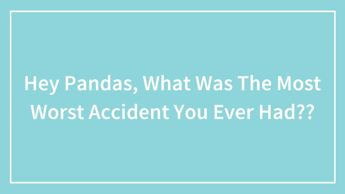 Hey Pandas, What Was The Most Worst Accident You Ever Had??