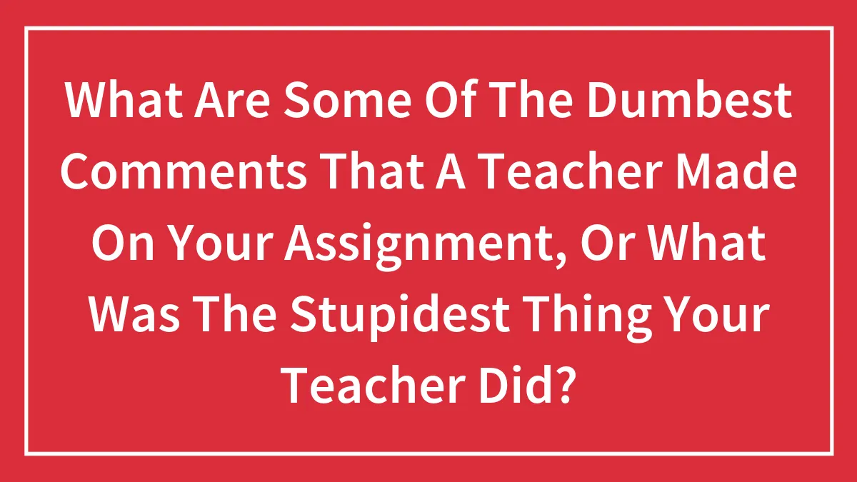 What Are Some Of The Dumbest Comments That A Teacher Made On Your Assignment, Or What Was The Stupidest Thing Your Teacher Did?