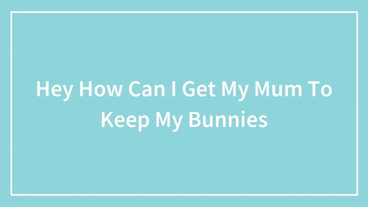 Hey How Can I Get My Mum To Keep My Bunnies