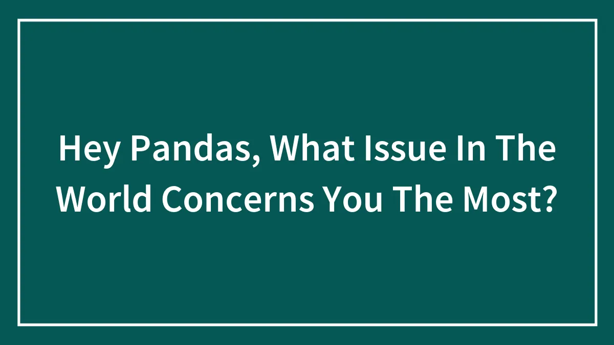 Hey Pandas, What Issue In The World Concerns You The Most? (Closed)