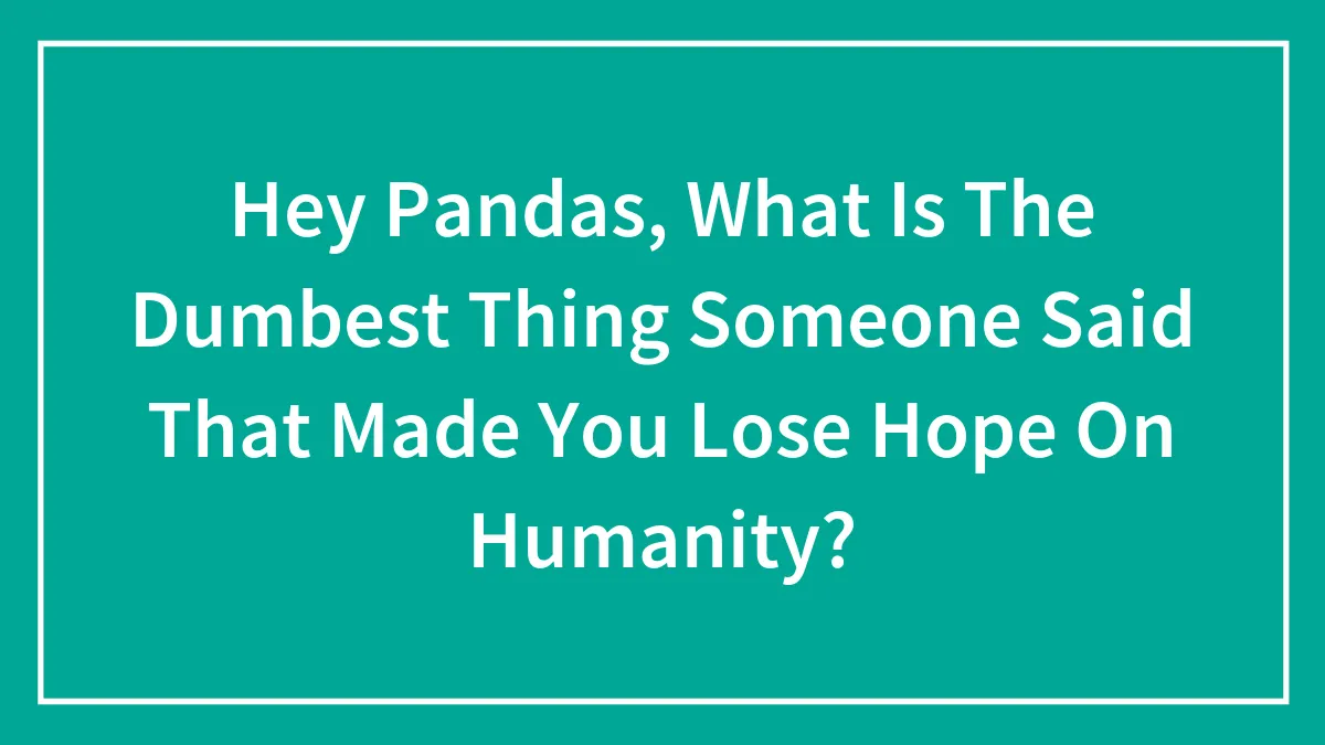 Hey Pandas, What Is The Dumbest Thing Someone Said That Made You Lose Hope On Humanity? (Closed)