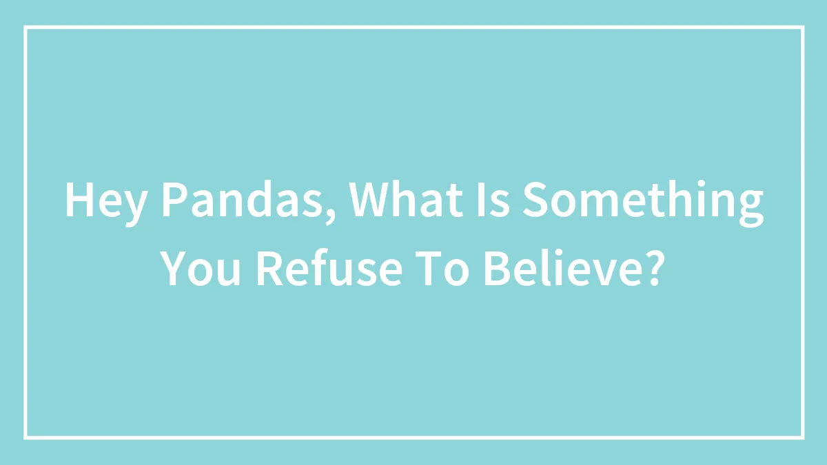 Hey Pandas, What Is Something You Refuse To Believe?