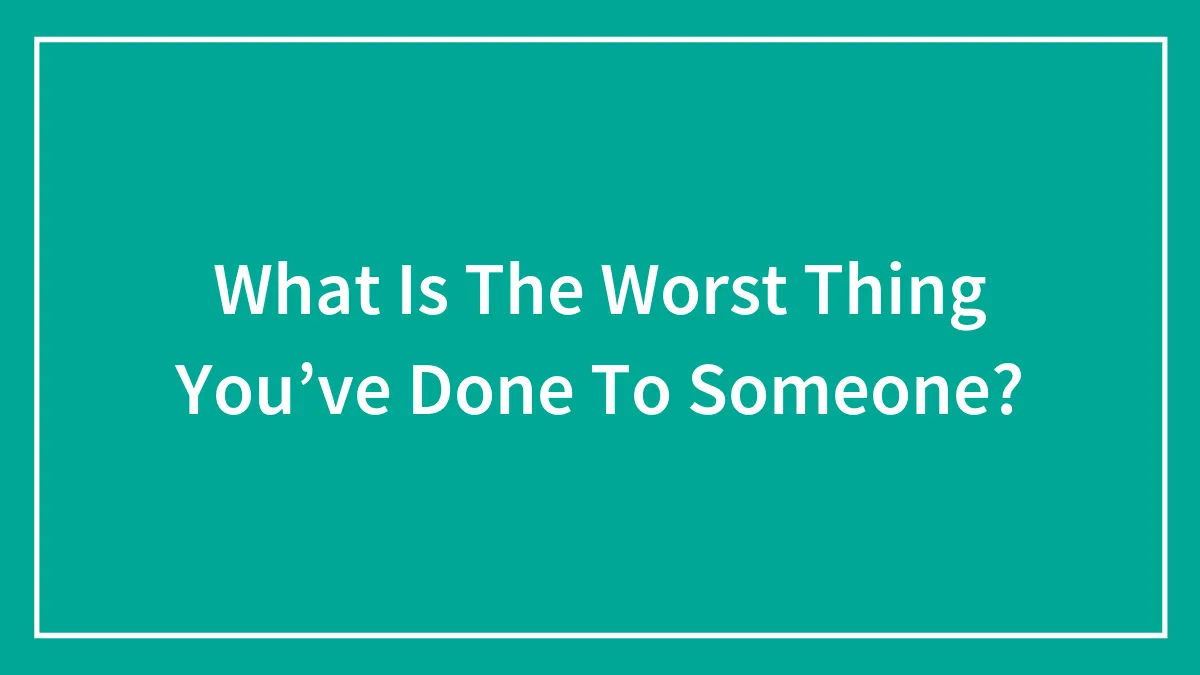 What Is The Worst Thing You’ve Done To Someone?