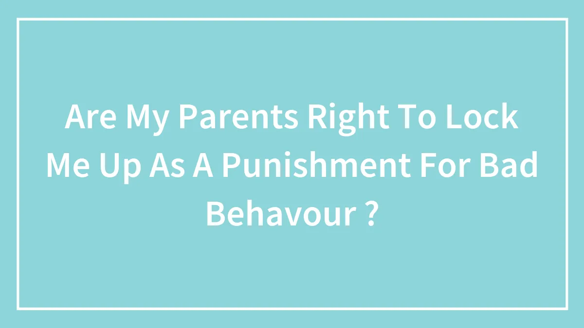 Are My Parents Right To Lock Me Up As A Punishment For Bad Behavour ?