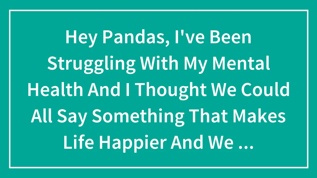 Hey Pandas, I've Been Struggling With My Mental Health And I Thought We Could All Say Something That Makes Life Happier And We Can Read It -