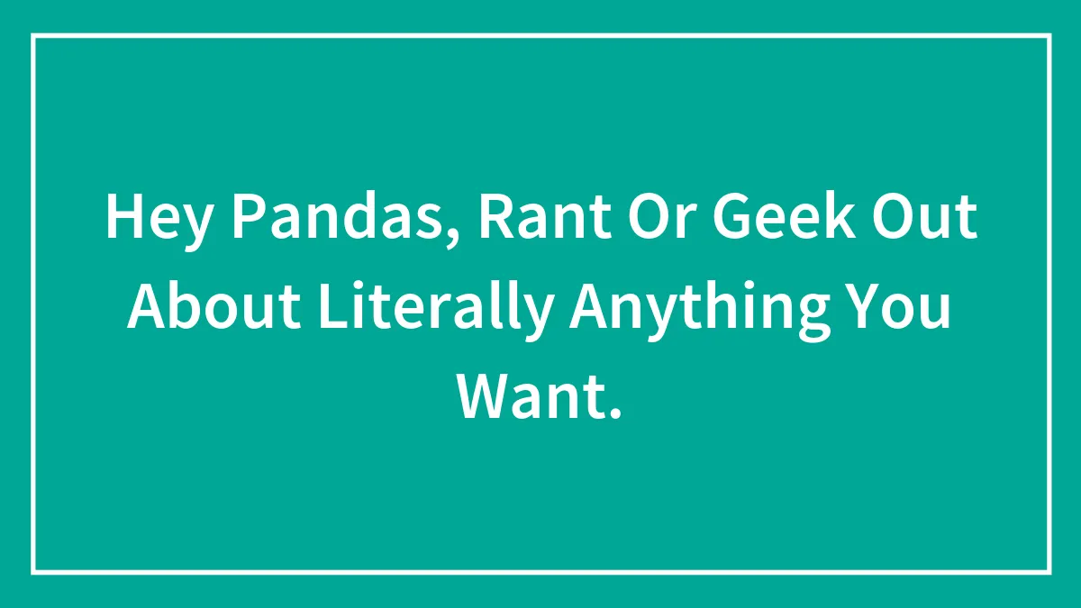 Hey Pandas, Rant Or Geek Out About Literally Anything You Want.
