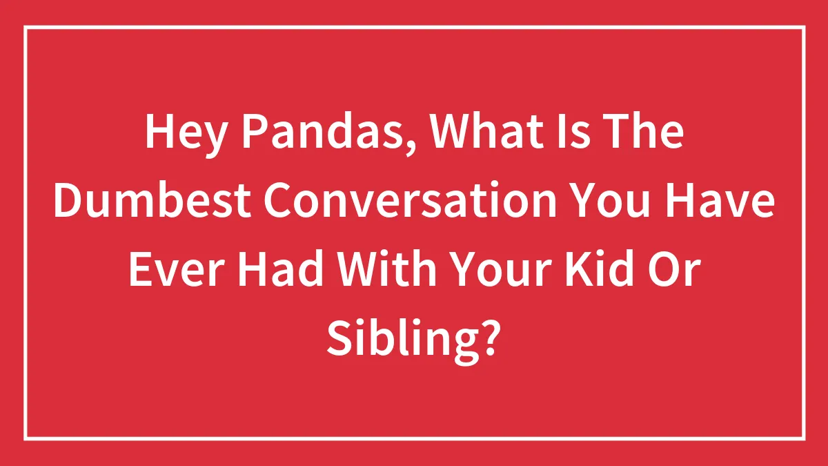 Hey Pandas, What Is The Dumbest Conversation You Have Ever Had With Your Kid Or Sibling?