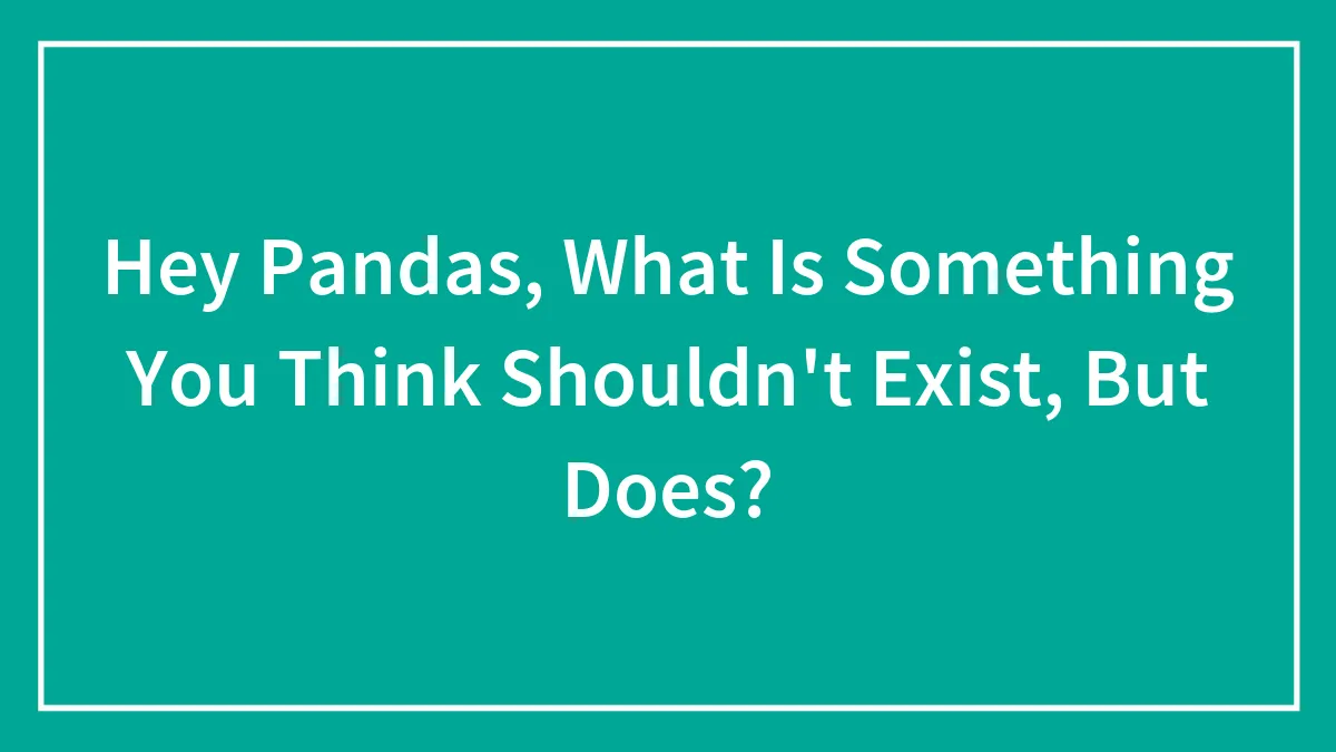 Hey Pandas, What Is Something You Think Shouldn't Exist, But Does? (Closed)