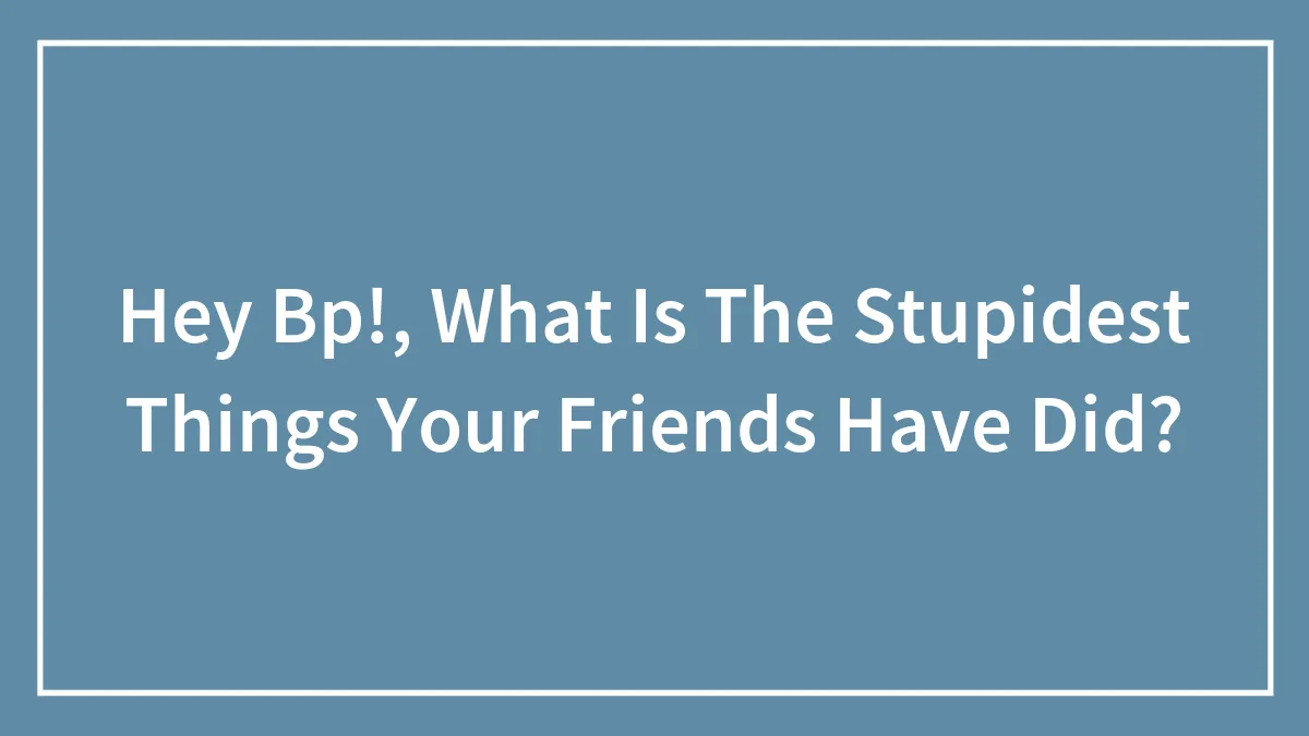 Hey Bp!, What Is The Stupidest Things Your Friends Have Did?