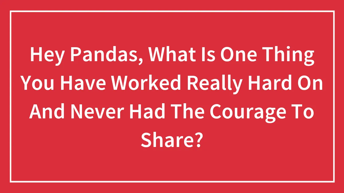 Hey Pandas, What Is One Thing You Have Worked Really Hard On And Never Had The Courage To Share? (Closed)