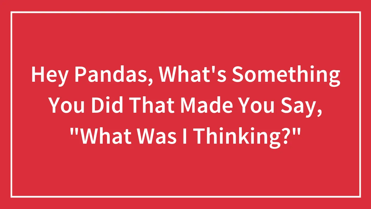 Hey Pandas, What's Something You Did That Made You Say, "What Was I Thinking?" (Closed)