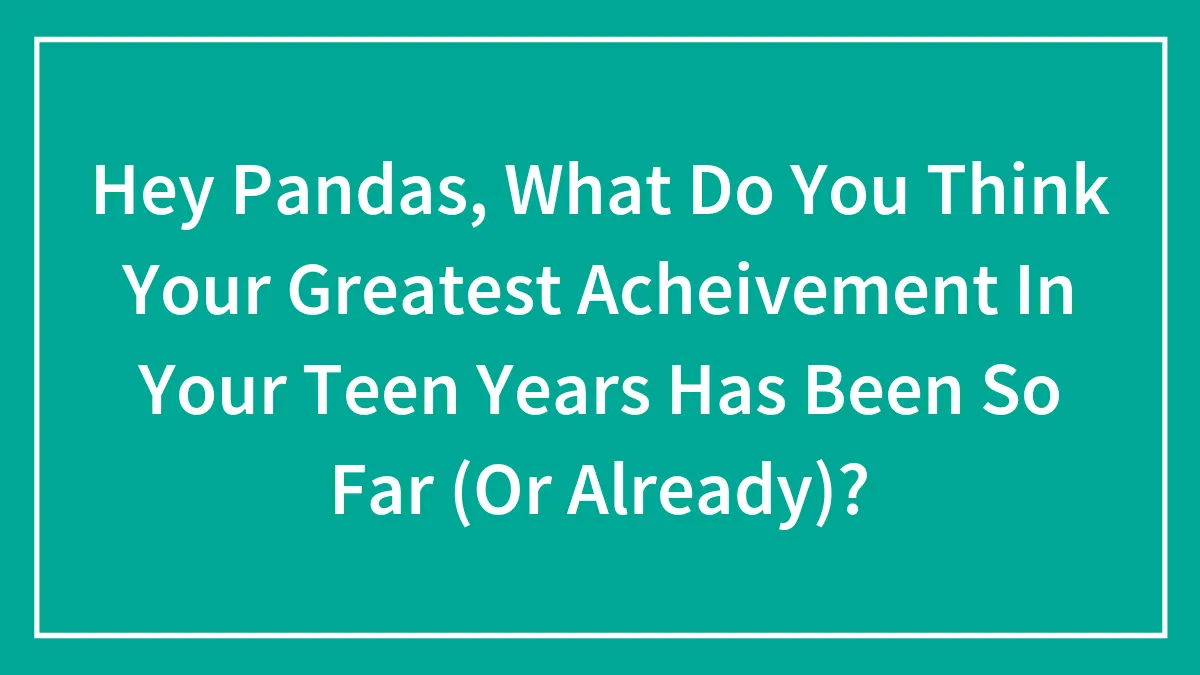 Hey Pandas, What Do You Think Your Greatest Acheivement In Your Teen Years Has Been So Far (Or Already)?