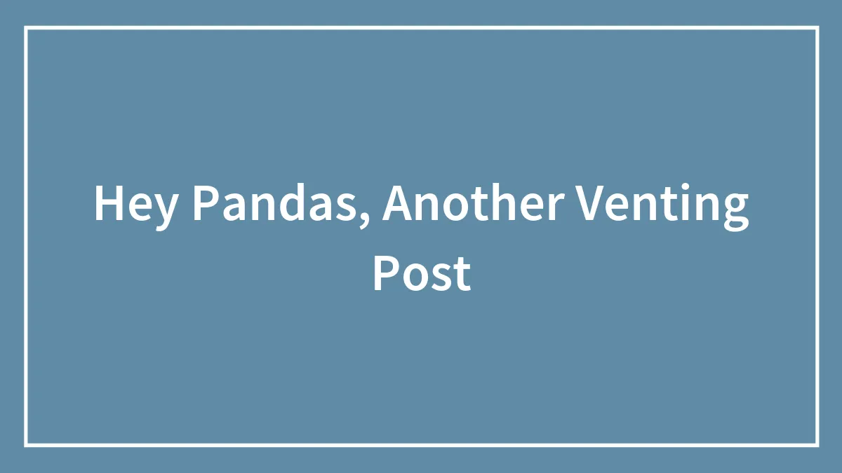 Hey Pandas, Another Venting Post