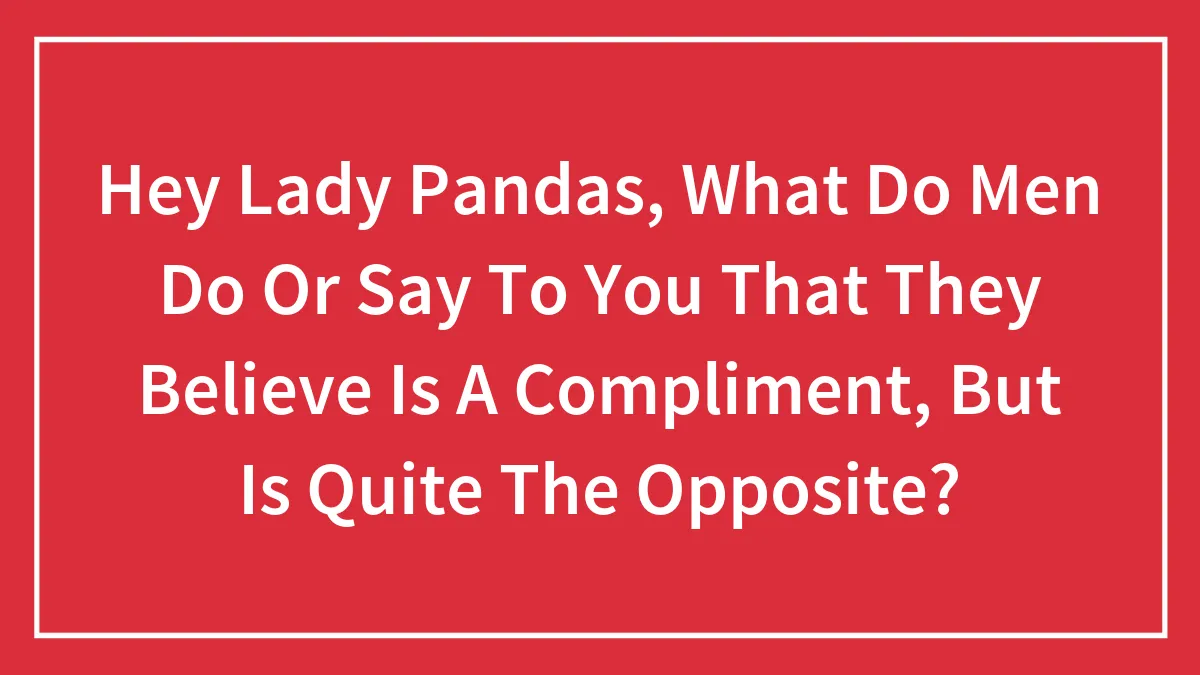 Hey Lady Pandas, What Do Men Do Or Say To You That They Believe Is A Compliment, But Is Quite The Opposite?