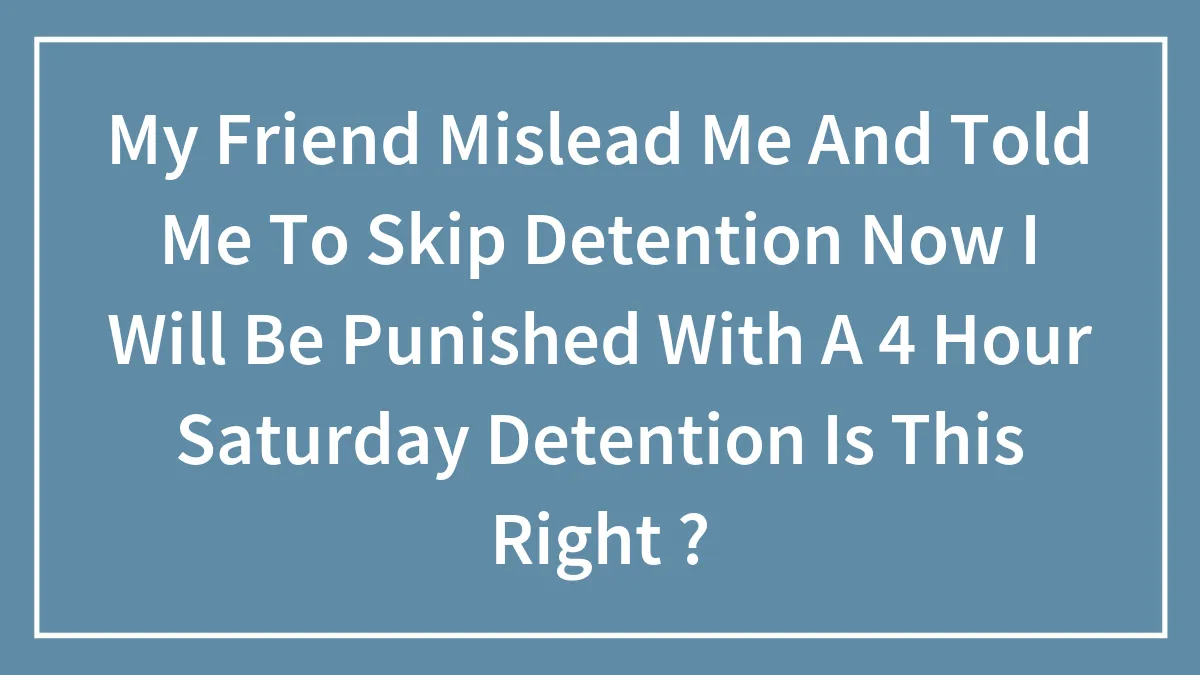 My Friend Mislead Me And Told Me To Skip Detention Now I Will Be Punished With A 4 Hour Saturday Detention Is This Right ?
