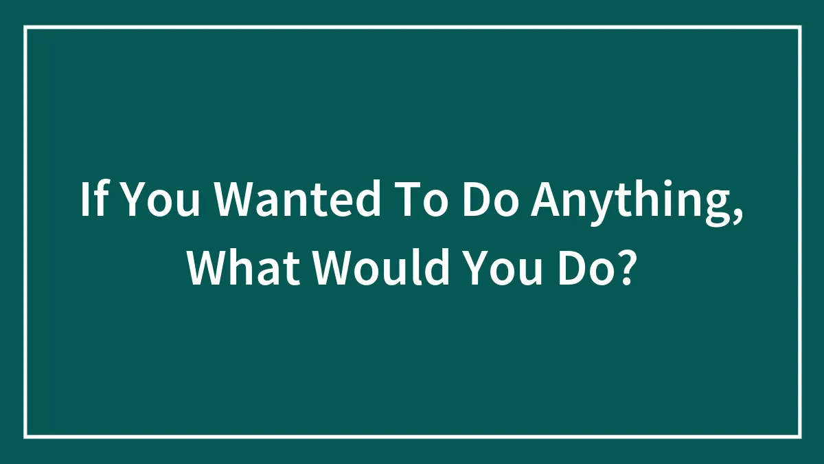 If You Wanted To Do Anything, What Would You Do?