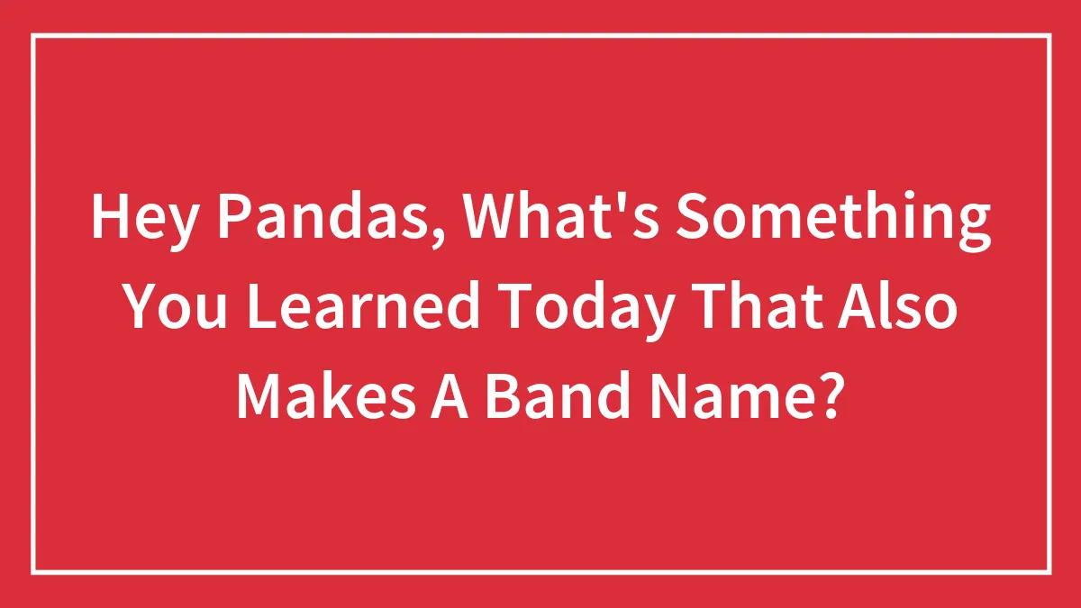Hey Pandas, What's Something You Learned Today That Also Makes A Band Name? (Closed)
