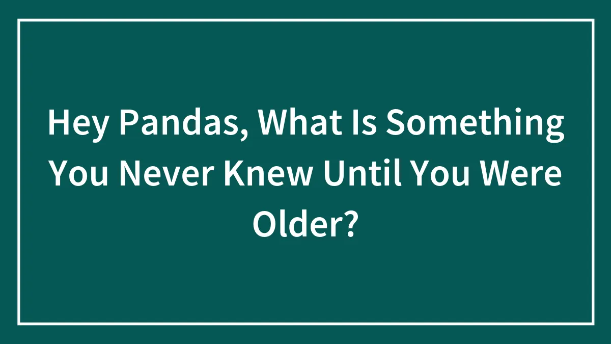 Hey Pandas, What Is Something You Never Knew Until You Were Older? (Closed)