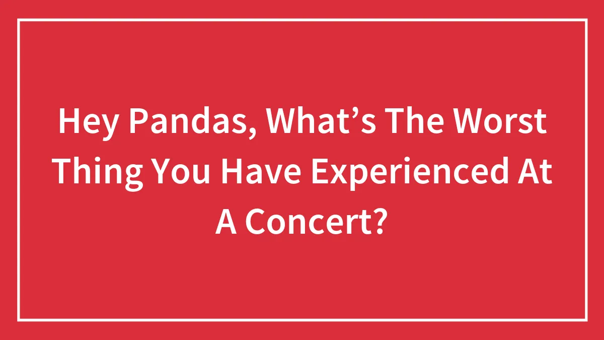 Hey Pandas, What’s The Worst Thing You Have Experienced At A Concert?