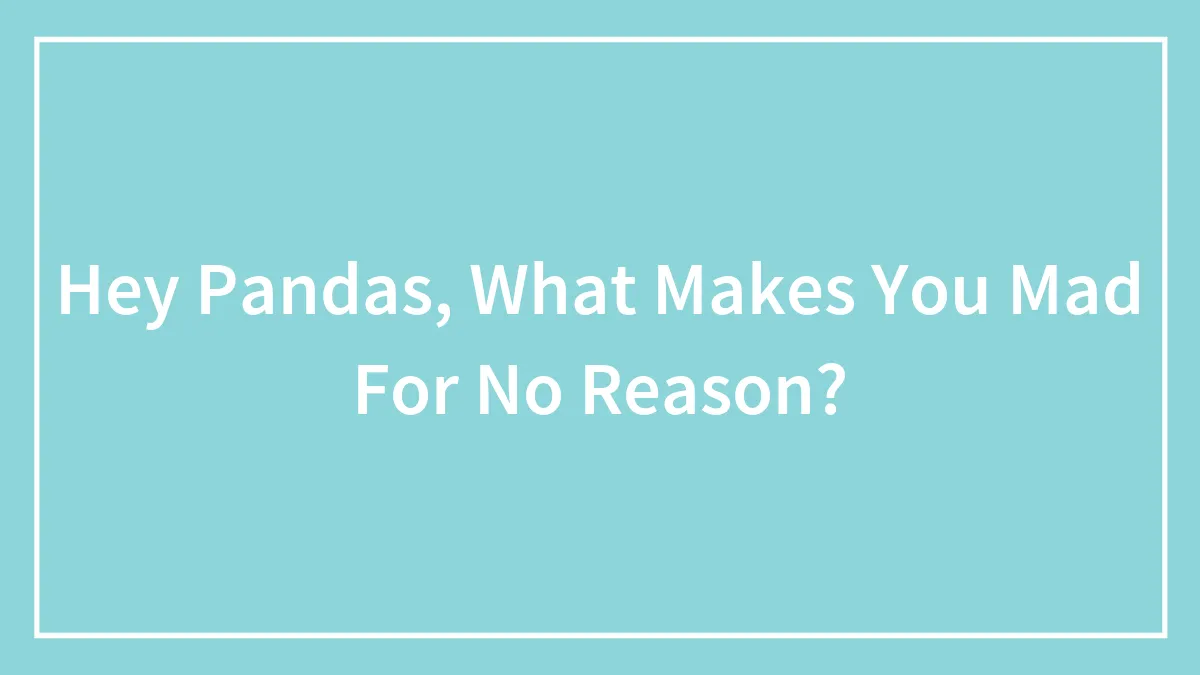 Hey Pandas, What Makes You Mad For No Reason? (Closed)
