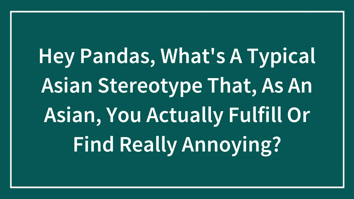Hey Pandas, What's A Typical Asian Stereotype That, As An Asian, You Actually Fulfill Or Find Really Annoying? (Closed)