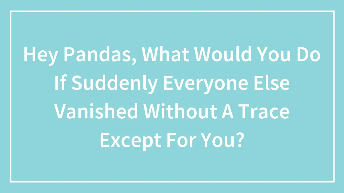 Hey Pandas, What Would You Do If Suddenly Everyone Else Vanished Without A Trace Except For You? (Closed)