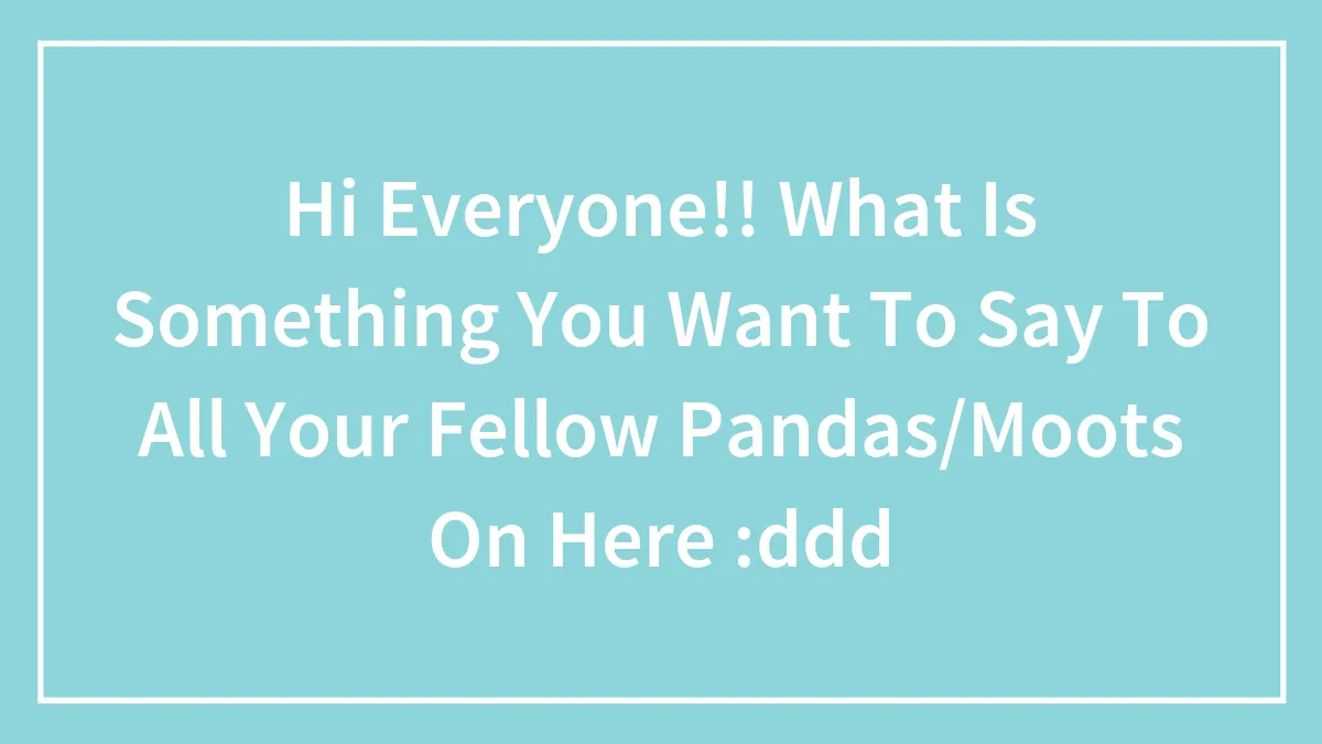 Hi Everyone!! What Is Something You Want To Say To All Your Fellow Pandas/Moots On Here :ddd