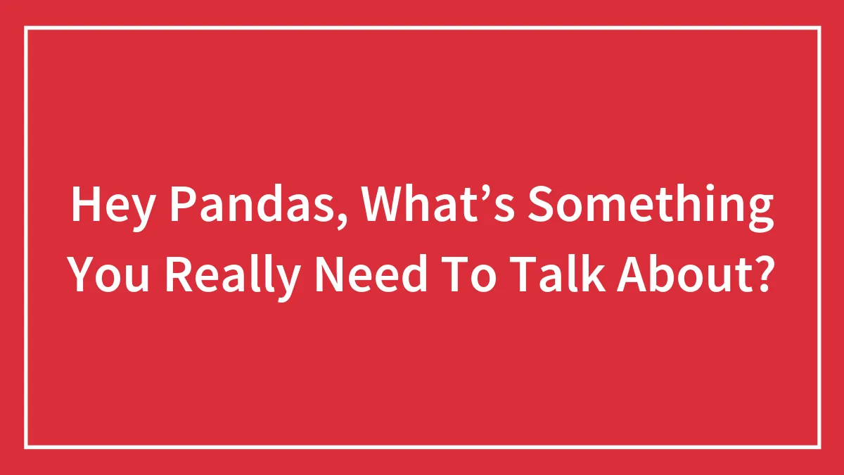Hey Pandas, What’s Something You Really Need To Talk About? (Closed)