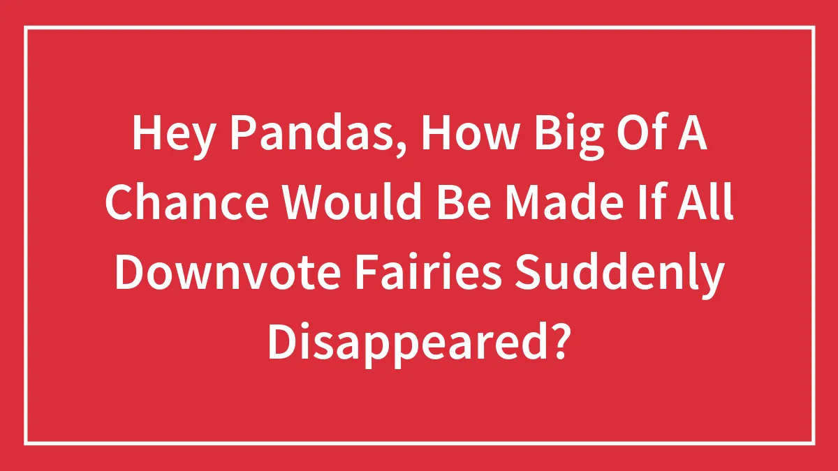 Hey Pandas, How Big Of A Chance Would Be Made If All Downvote Fairies Suddenly Disappeared?