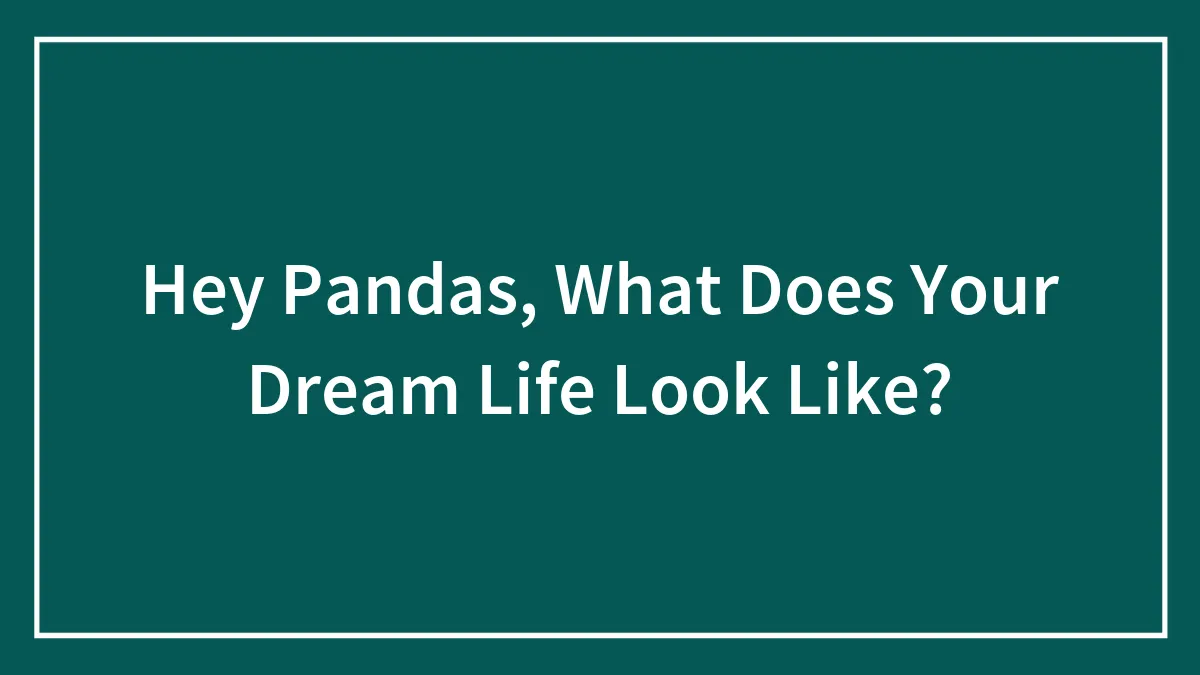 Hey Pandas, What Does Your Dream Life Look Like? (Closed)