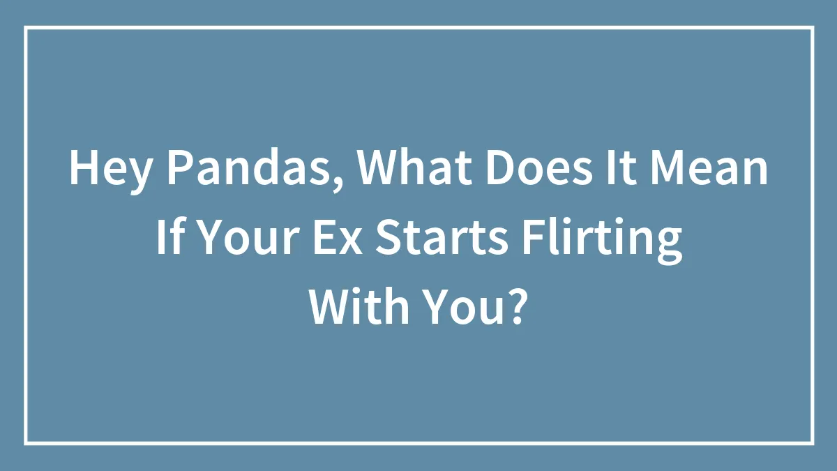 Hey Pandas, What Does It Mean If Your Ex Starts Flirting With You? (Closed)