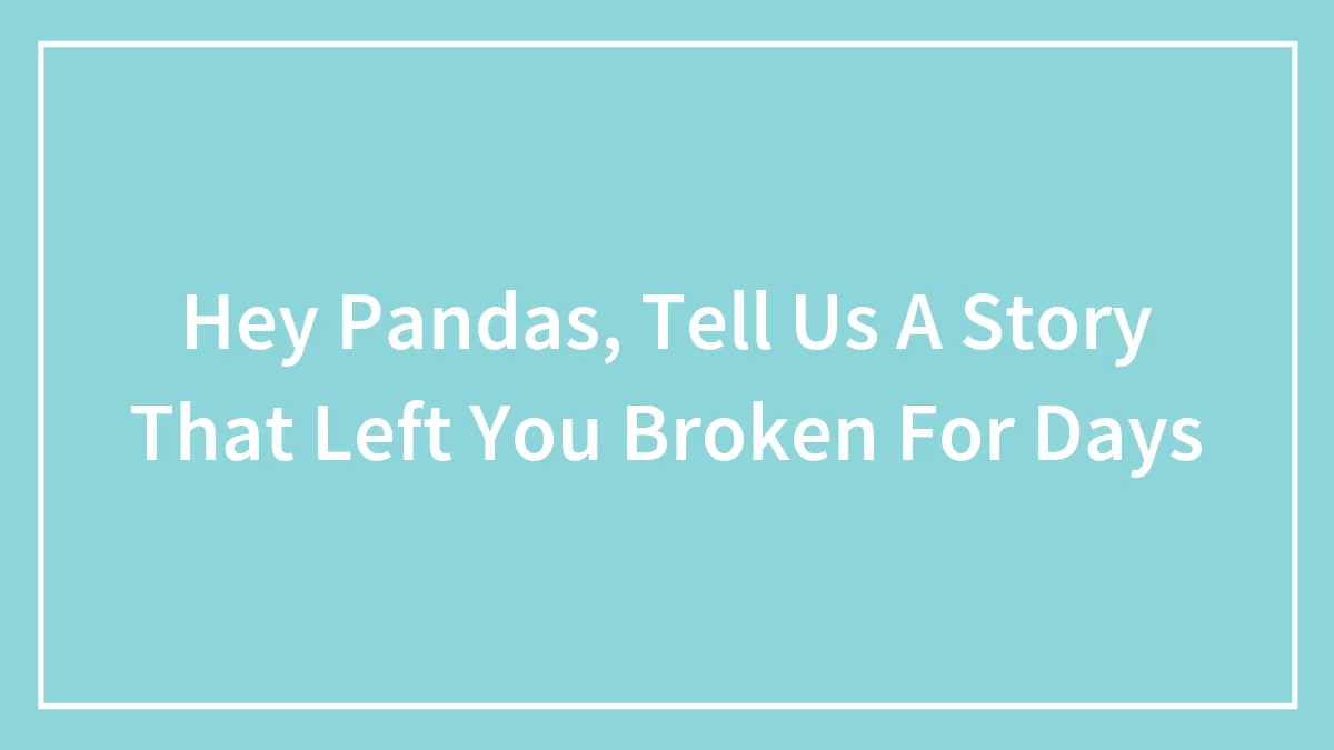 Hey Pandas, Tell Us A Story That Left You Broken For Days (Closed)