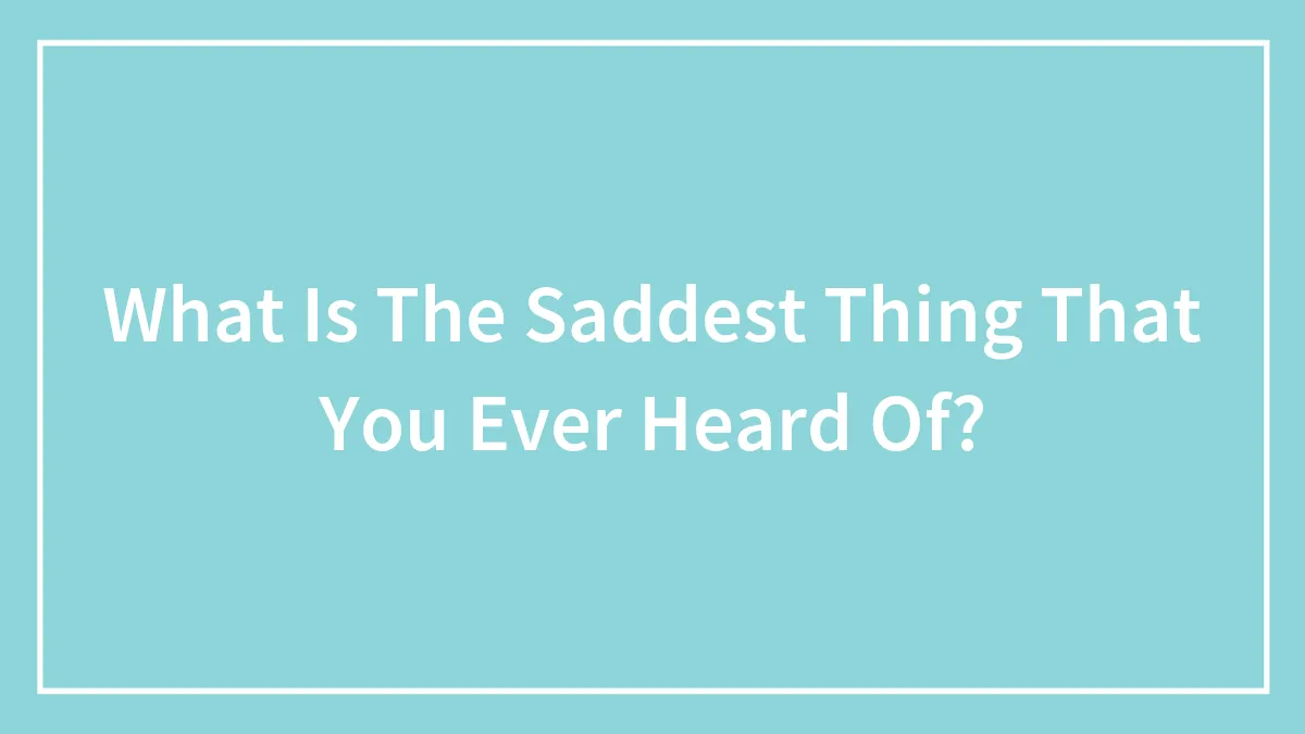 What Is The Saddest Thing That You Ever Heard Of?