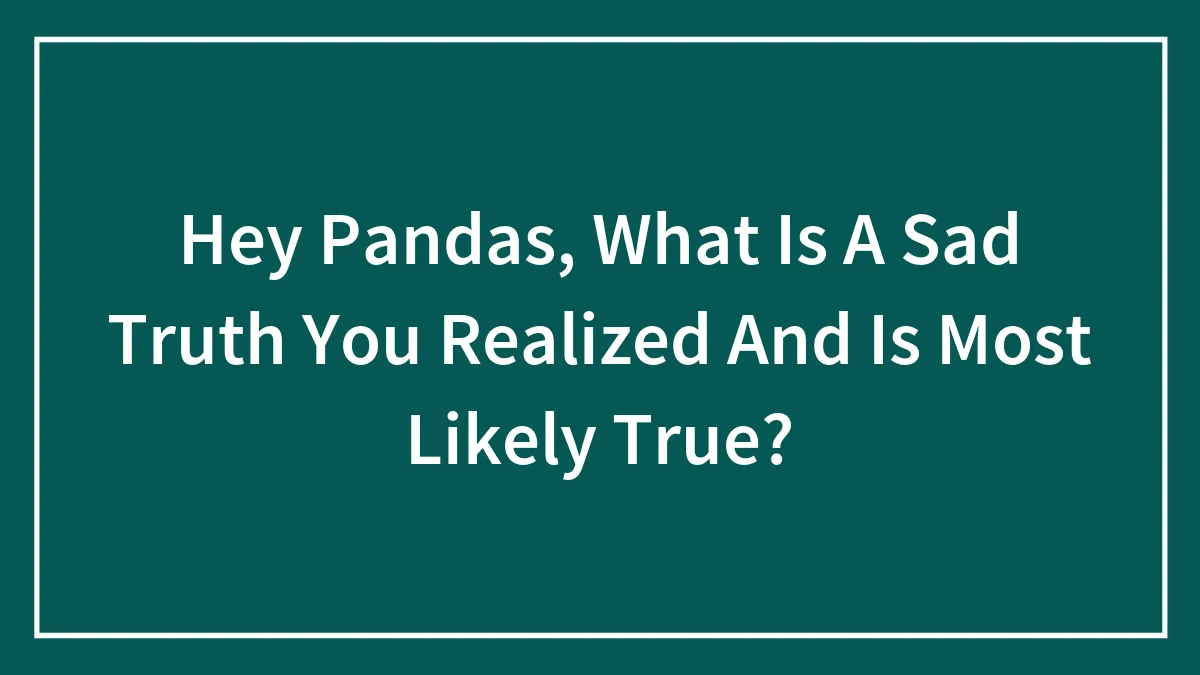 Hey Pandas, What Is A Sad Truth You Realized And Is Most Likely True?