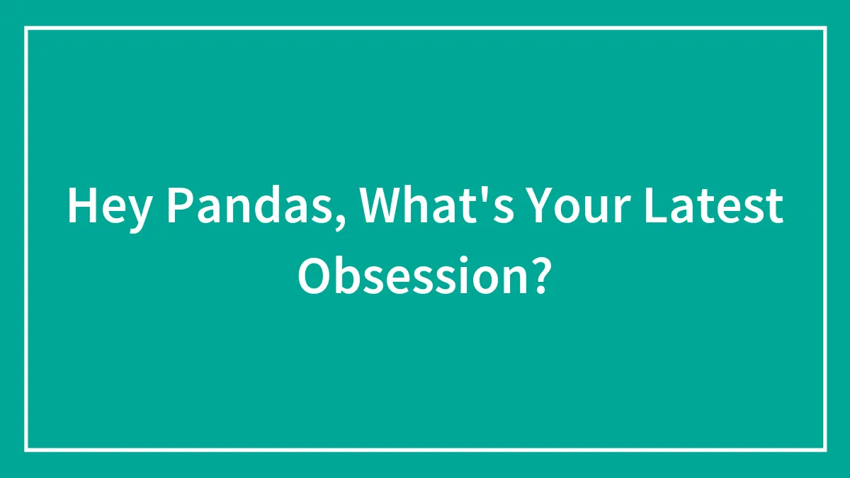 Hey Pandas, What's Your Latest Obsession?