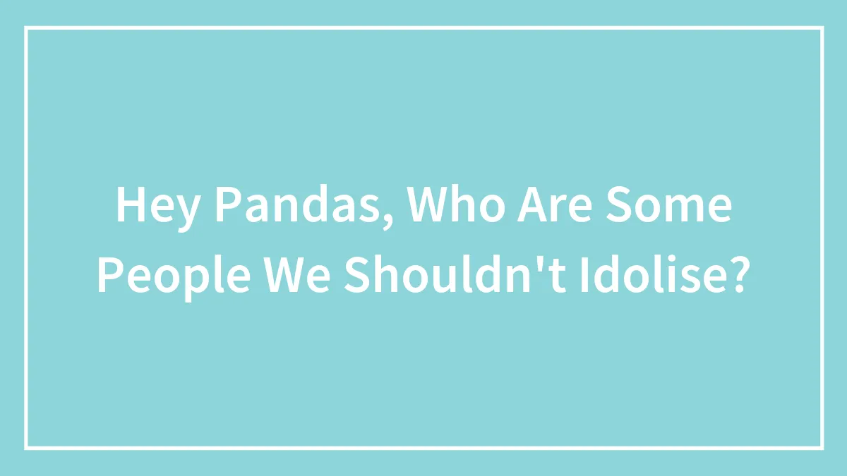 Hey Pandas, Who Are Some People We Shouldn't Idolise?